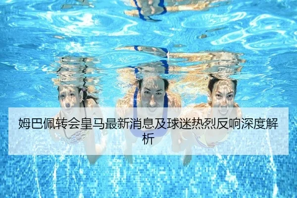 姆巴佩转会皇马最新消息及球迷热烈反响深度解析